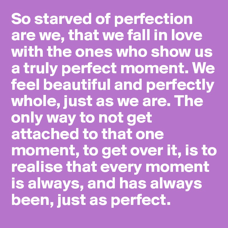 So starved of perfection are we, that we fall in love with the ones who show us a truly perfect moment. We feel beautiful and perfectly whole, just as we are. The only way to not get attached to that one moment, to get over it, is to realise that every moment is always, and has always been, just as perfect.