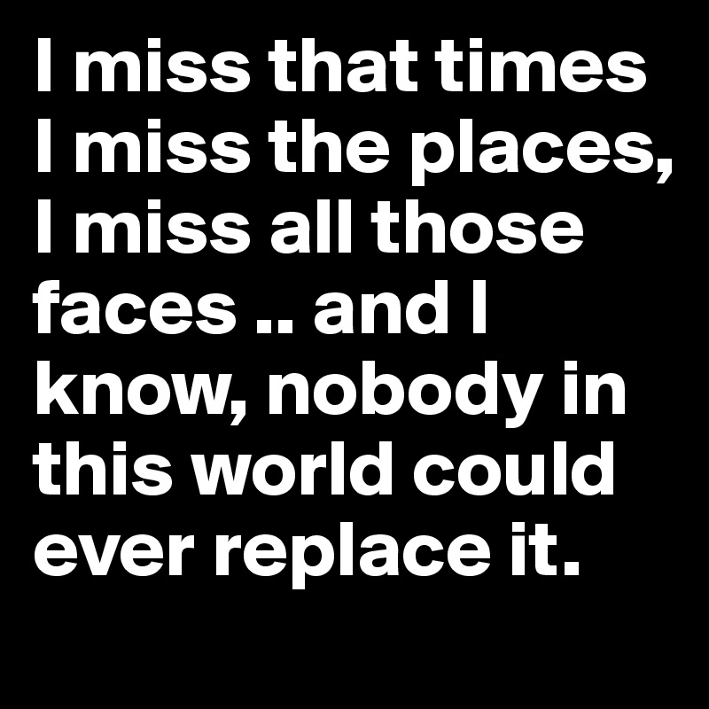 I miss that times
I miss the places, I miss all those faces .. and I know, nobody in this world could ever replace it. 