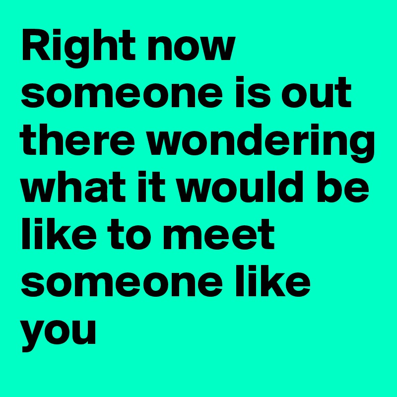 Right now someone is out there wondering what it would be like to meet someone like you