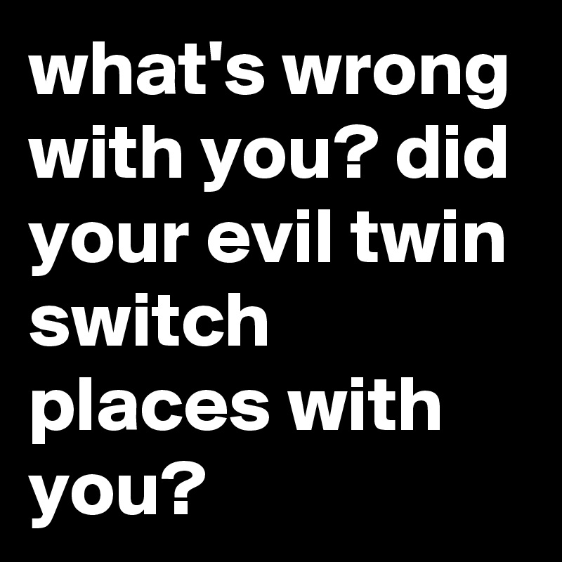 what's wrong with you? did your evil twin switch places with you? 