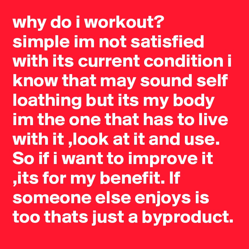 why do i workout?
simple im not satisfied with its current condition i know that may sound self loathing but its my body im the one that has to live with it ,look at it and use. So if i want to improve it ,its for my benefit. If someone else enjoys is too thats just a byproduct.