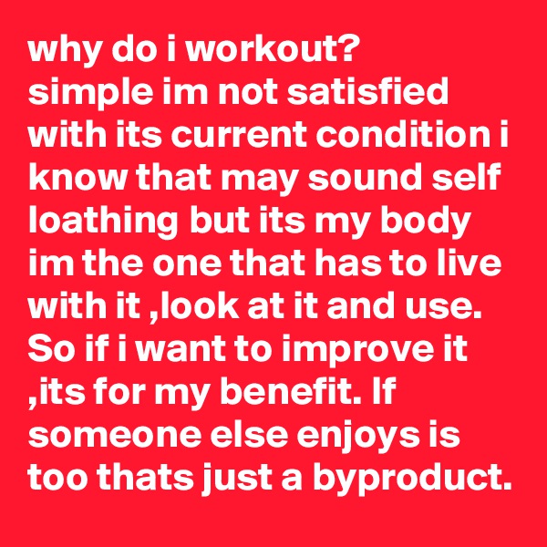 why do i workout?
simple im not satisfied with its current condition i know that may sound self loathing but its my body im the one that has to live with it ,look at it and use. So if i want to improve it ,its for my benefit. If someone else enjoys is too thats just a byproduct.