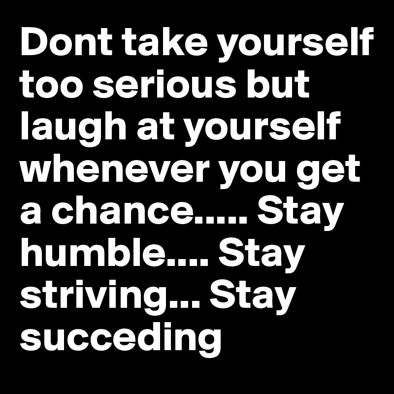 Dont take yourself too serious but laugh at yourself whenever you get a chance..... Stay humble.... Stay striving... Stay succeding