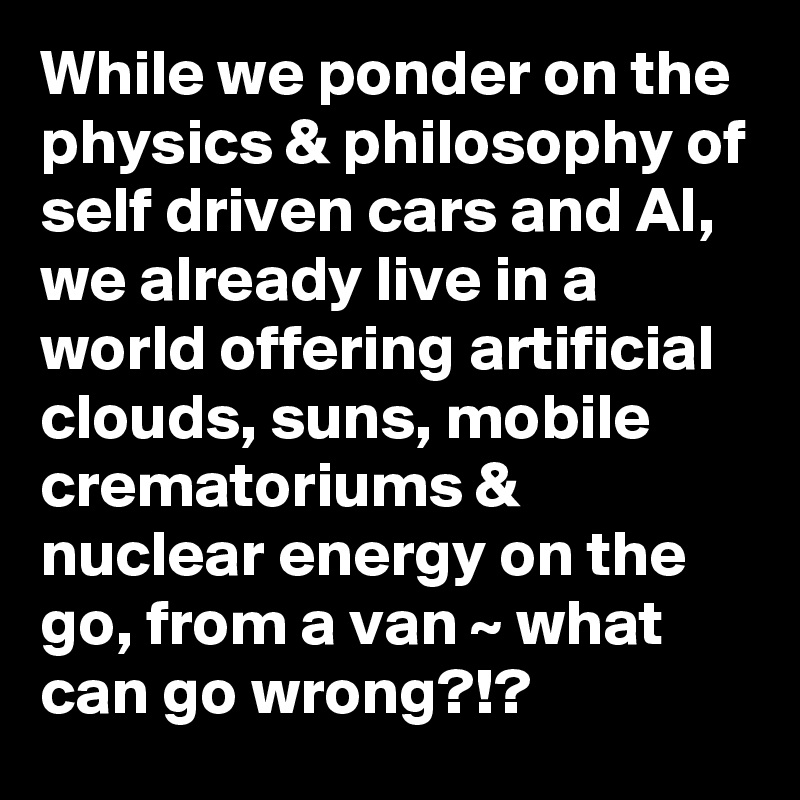 While we ponder on the physics & philosophy of self driven cars and AI, we already live in a world offering artificial clouds, suns, mobile crematoriums & nuclear energy on the go, from a van ~ what can go wrong?!? 