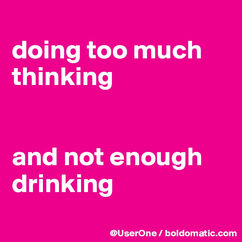 
doing too much thinking


and not enough drinking
