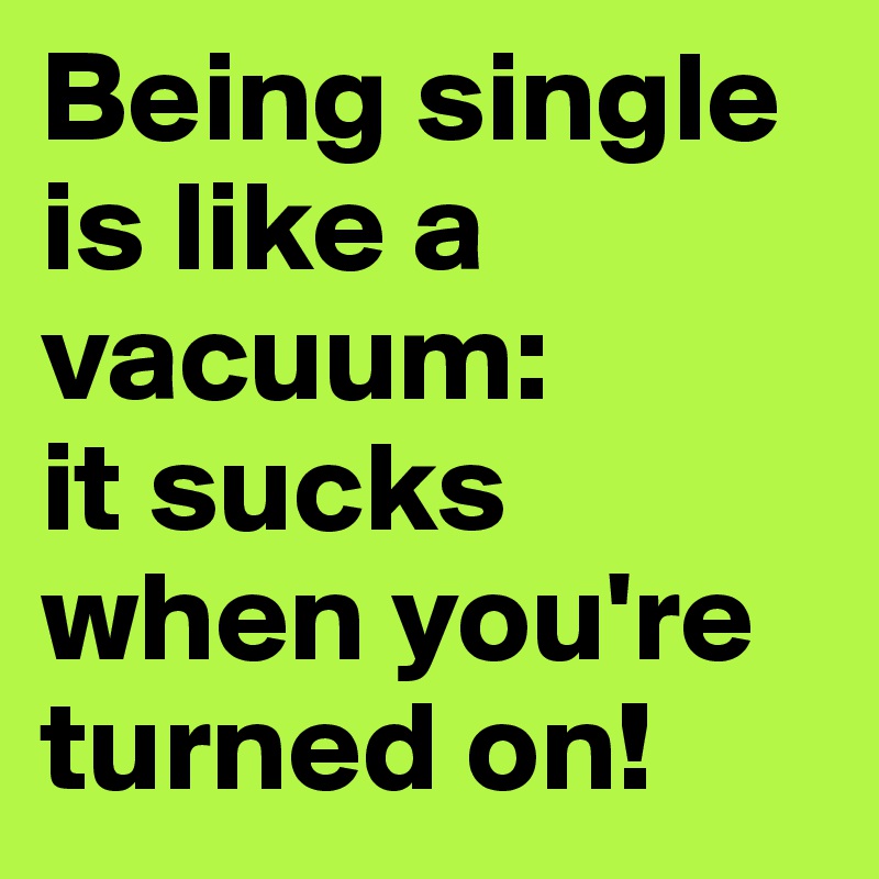 Being single is like a vacuum:
it sucks when you're turned on!