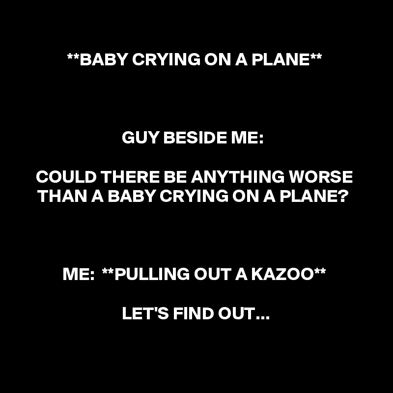 
**BABY CRYING ON A PLANE**



GUY BESIDE ME: 

COULD THERE BE ANYTHING WORSE THAN A BABY CRYING ON A PLANE? 



ME:  **PULLING OUT A KAZOO**

LET'S FIND OUT...


