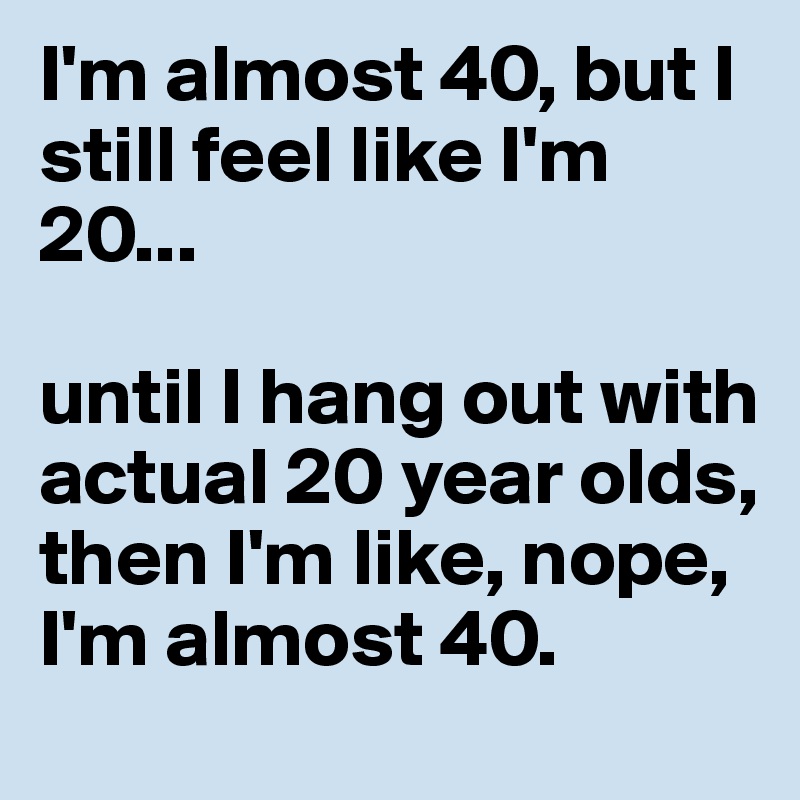 I'm almost 40, but I still feel like I'm 20... 

until I hang out with actual 20 year olds, then I'm like, nope, I'm almost 40.
