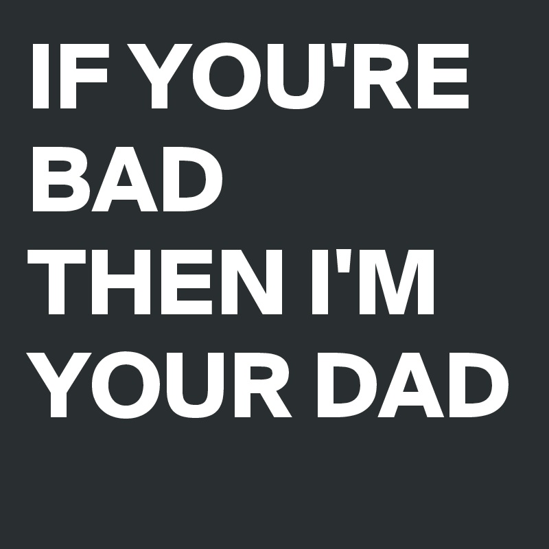 IF YOU'RE BAD THEN I'M YOUR DAD