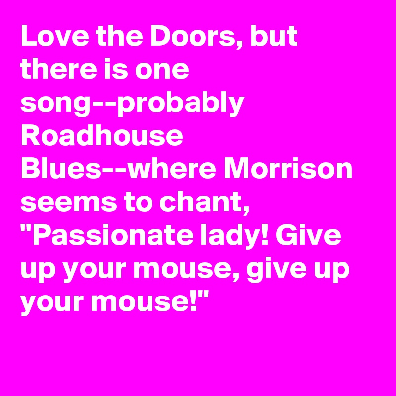 Love the Doors, but there is one song--probably Roadhouse Blues--where Morrison seems to chant, "Passionate lady! Give up your mouse, give up your mouse!"