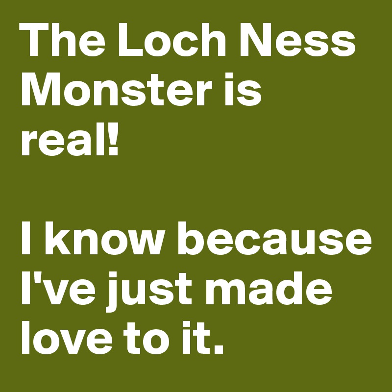 The Loch Ness Monster is real! 

I know because I've just made love to it.