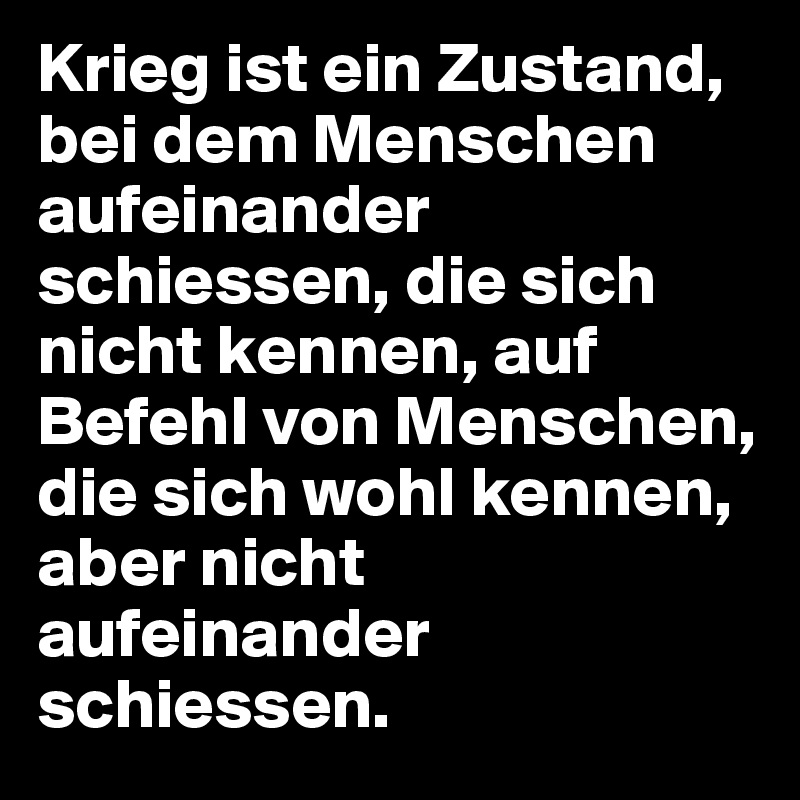Krieg ist ein Zustand, bei dem Menschen aufeinander schiessen, die sich nicht kennen, auf Befehl von Menschen, die sich wohl kennen, aber nicht aufeinander schiessen.