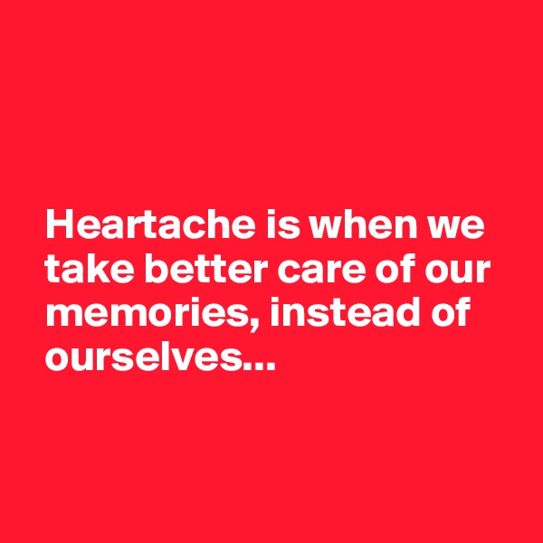 



  Heartache is when we  
  take better care of our 
  memories, instead of 
  ourselves...


