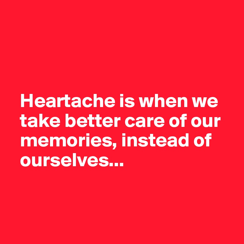 



  Heartache is when we  
  take better care of our 
  memories, instead of 
  ourselves...


