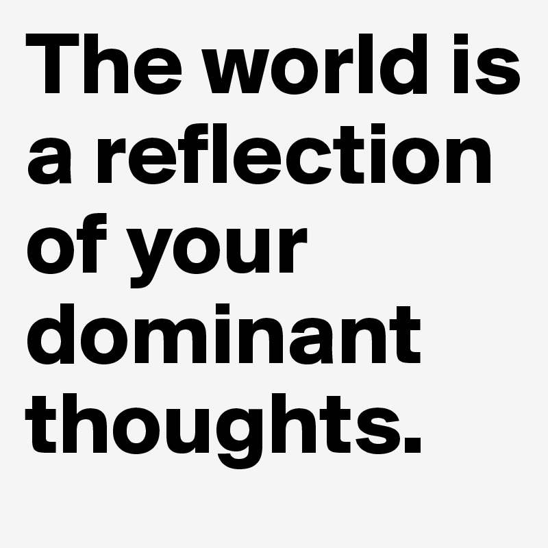 The world is a reflection of your dominant thoughts.