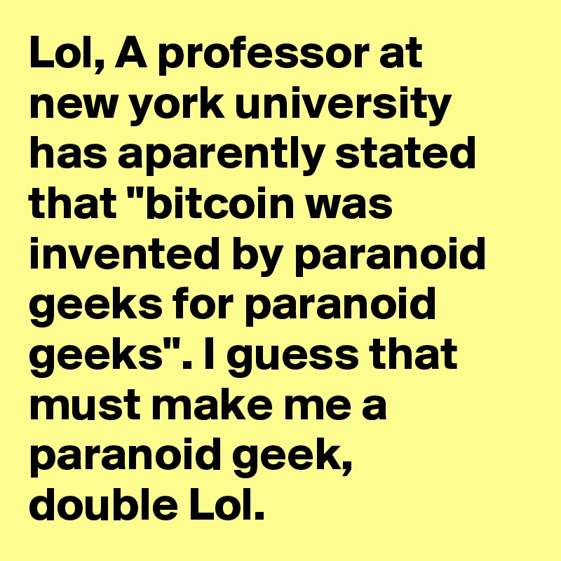 Lol, A professor at new york university has aparently stated that "bitcoin was invented by paranoid geeks for paranoid geeks". I guess that  must make me a paranoid geek,  double Lol.