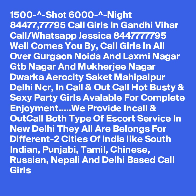 1500-^-Shot 6000-^-Night 84477,77795 Call Girls In Gandhi Vihar
Call/Whatsapp Jessica 8447777795 Well Comes You By, Call Girls In All Over Gurgaon Noida And Laxmi Nagar Gtb Nagar And Mukherjee Nagar Dwarka Aerocity Saket Mahipalpur Delhi Ncr, In Call & Out Call Hot Busty & Sexy Party Girls Avalable For Complete Enjoyment.....We Provide Incall & OutCall Both Type Of Escort Service In New Delhi They All Are Belongs For Different-2 Cities Of India like South Indian, Punjabi, Tamil, Chinese, Russian, Nepali And Delhi Based Call Girls