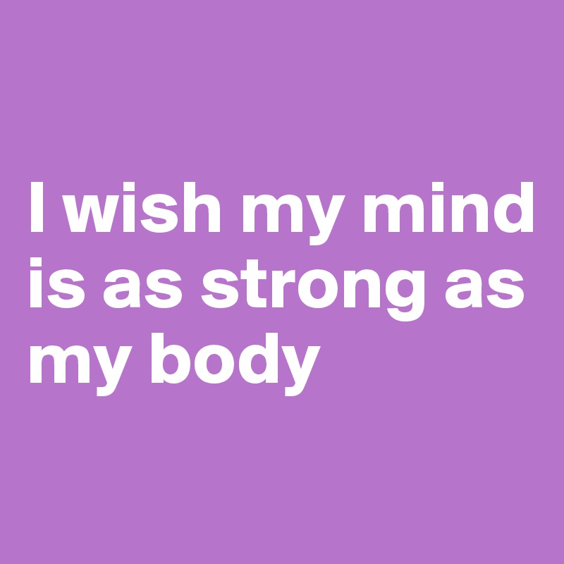 

I wish my mind is as strong as my body 
