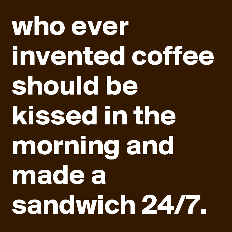 who ever invented coffee should be kissed in the morning and made a sandwich 24/7.