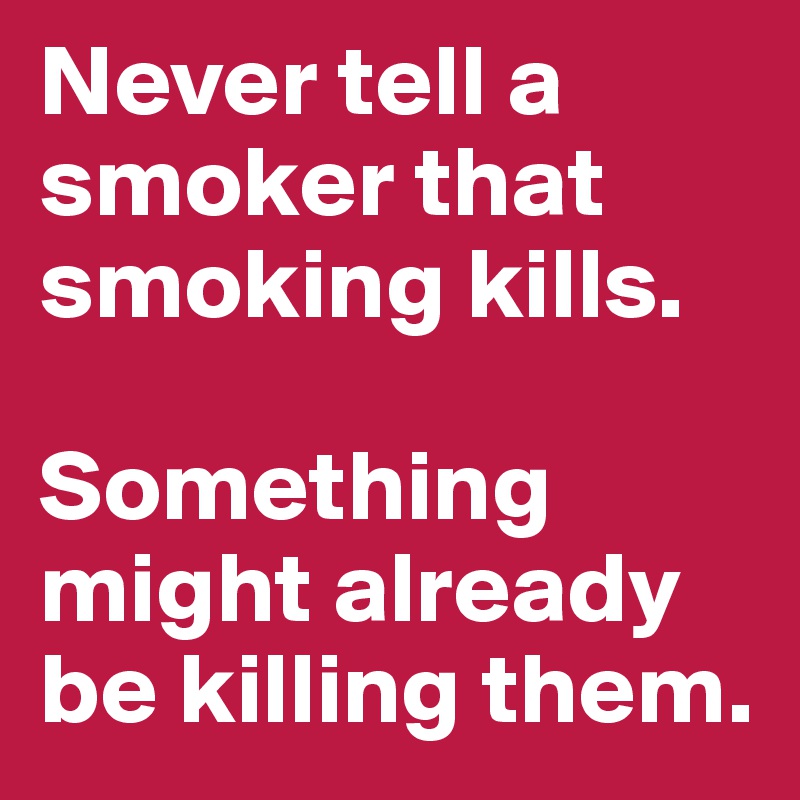 Never tell a smoker that smoking kills. 

Something might already be killing them. 