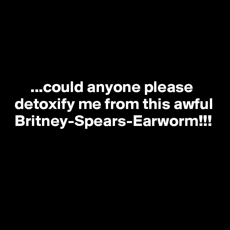 



      ...could anyone please
 detoxify me from this awful
 Britney-Spears-Earworm!!!




