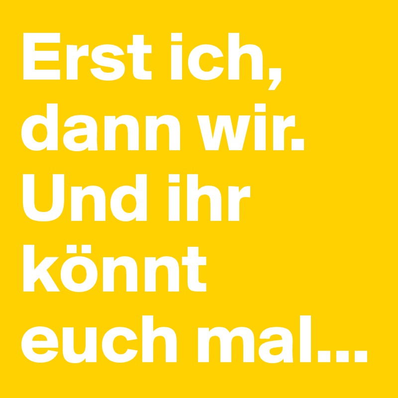 Erst ich, dann wir. Und ihr könnt euch mal...