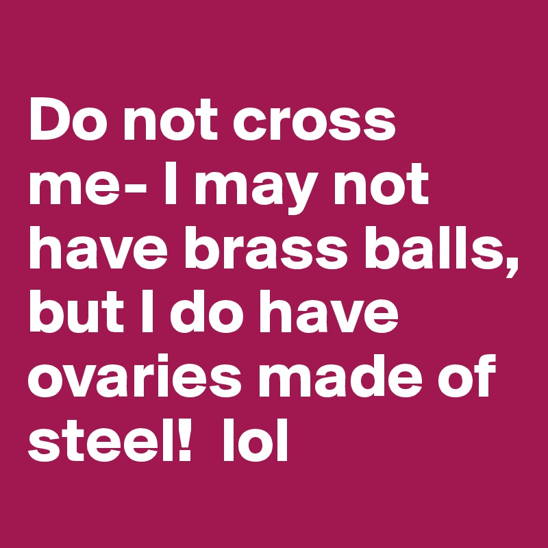 
Do not cross me- I may not have brass balls, but I do have ovaries made of steel!  lol
