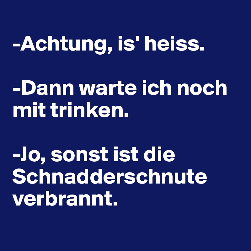 
-Achtung, is' heiss.

-Dann warte ich noch mit trinken.

-Jo, sonst ist die Schnadderschnute verbrannt.
