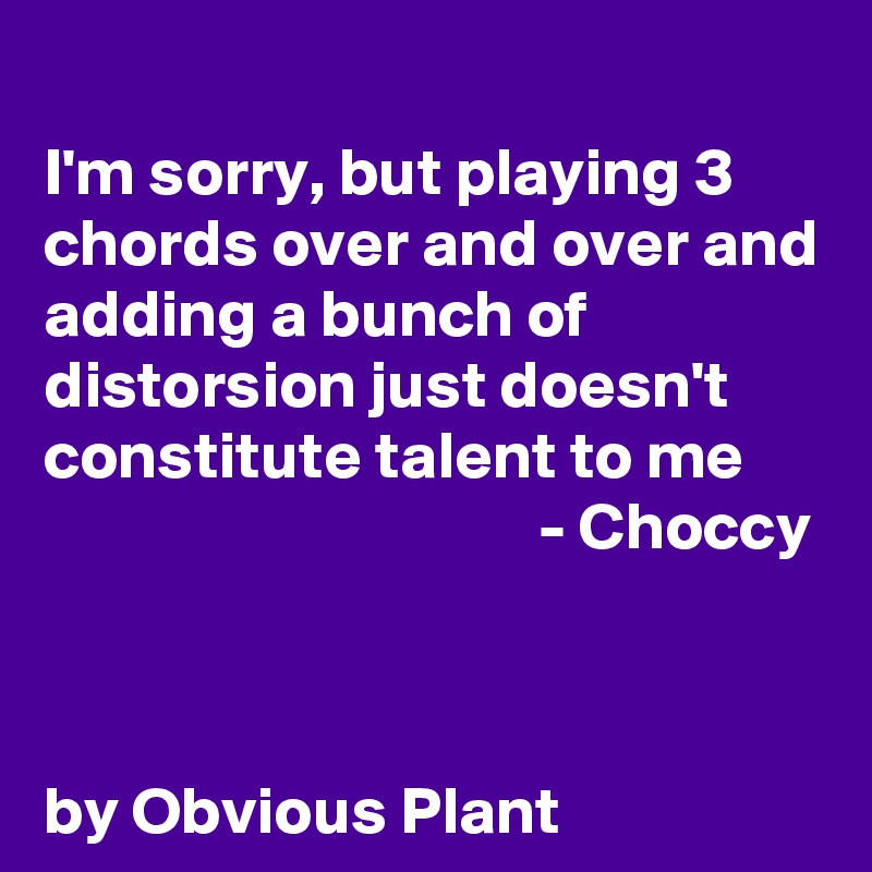 
I'm sorry, but playing 3 chords over and over and adding a bunch of distorsion just doesn't constitute talent to me
                                     - Choccy
  


by Obvious Plant