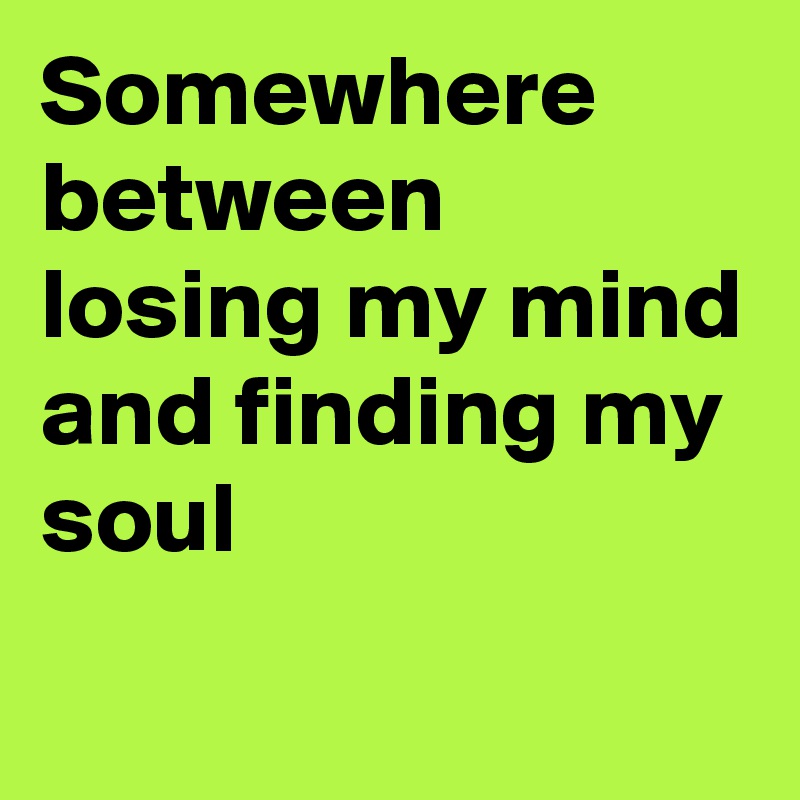 Somewhere between losing my mind and finding my soul
