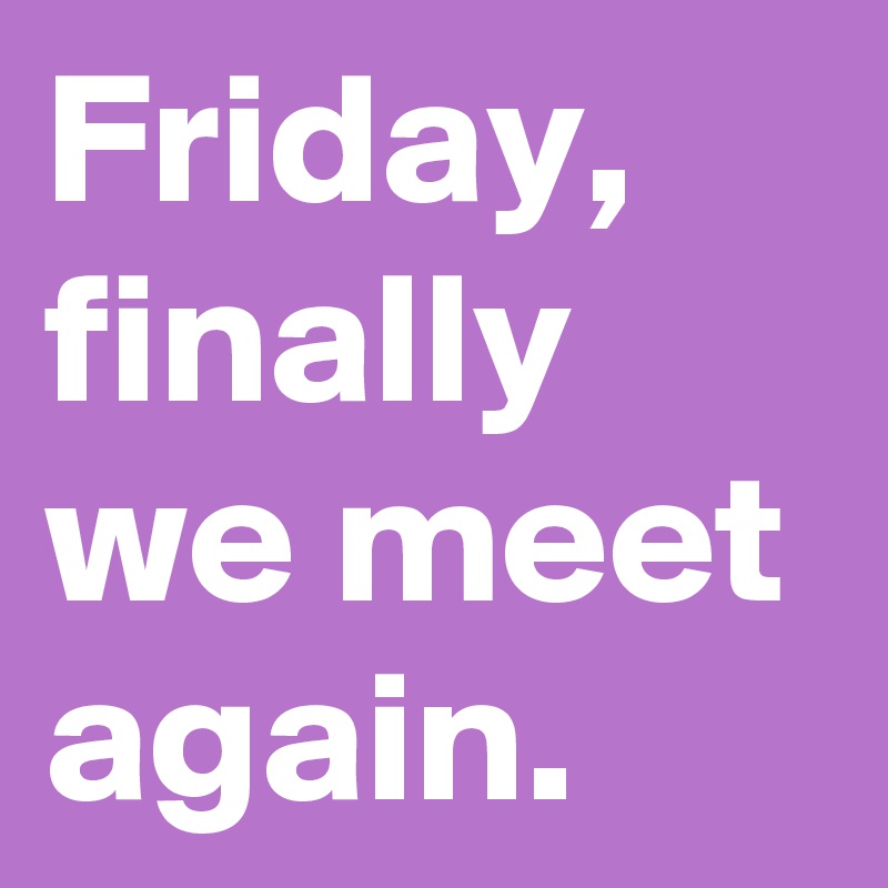 Friday, finally we meet again. 