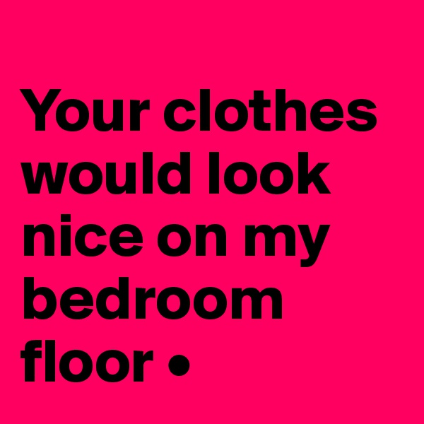 
Your clothes would look nice on my bedroom floor •