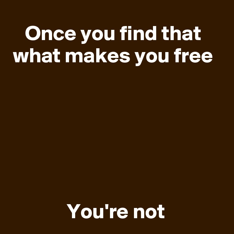 Once you find that 
what makes you free 






You're not
