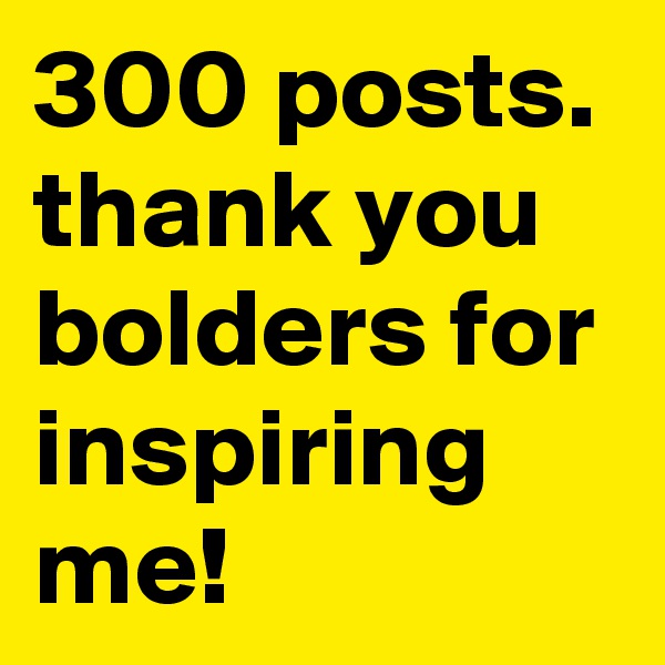 300 posts. thank you bolders for inspiring me!