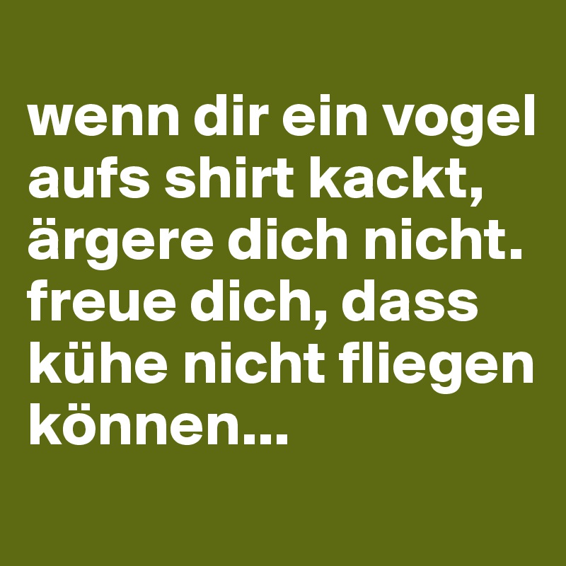 
wenn dir ein vogel aufs shirt kackt, ärgere dich nicht.
freue dich, dass kühe nicht fliegen können...

