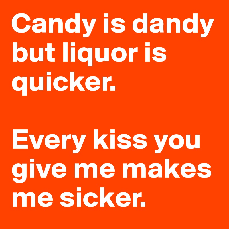 Candy is dandy but liquor is quicker.

Every kiss you give me makes me sicker.