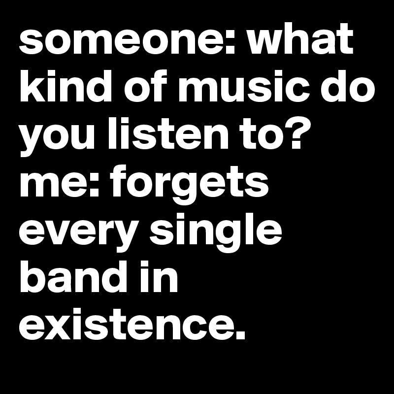 someone: what kind of music do you listen to?
me: forgets every single band in existence.