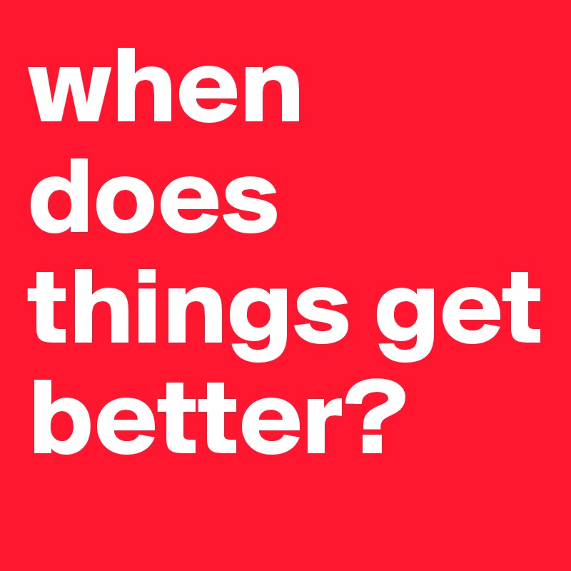 when does things get better?