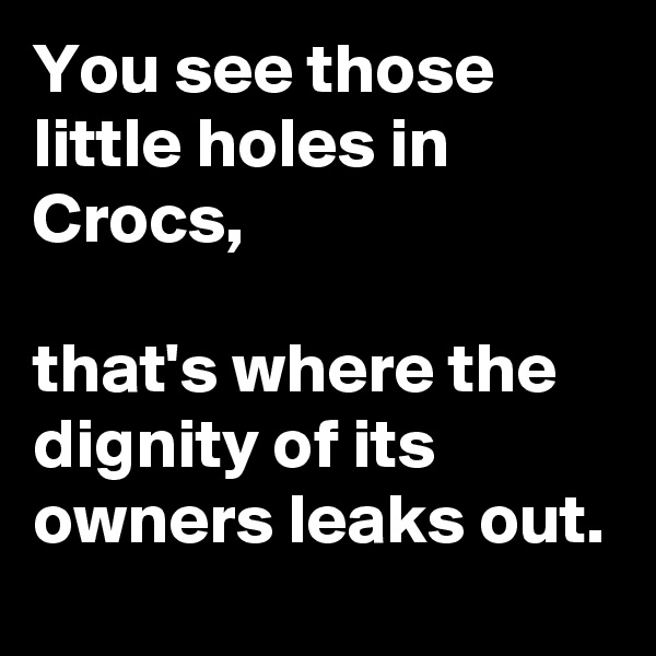 You see those little holes in Crocs,

that's where the dignity of its owners leaks out.
