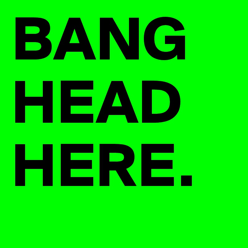 BANG HEAD HERE.