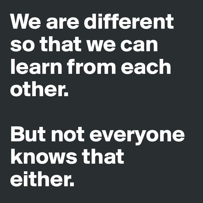 We are different so that we can learn from each other. 

But not everyone knows that either.