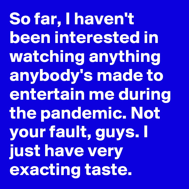 So far, I haven't been interested in watching anything anybody's made to entertain me during the pandemic. Not your fault, guys. I just have very exacting taste.