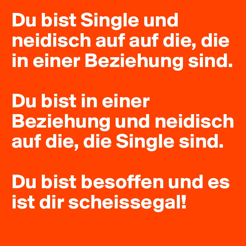 Du bist Single und neidisch auf auf die, die in einer Beziehung sind.      
                                                    Du bist in einer Beziehung und neidisch auf die, die Single sind.                               

Du bist besoffen und es ist dir scheissegal!