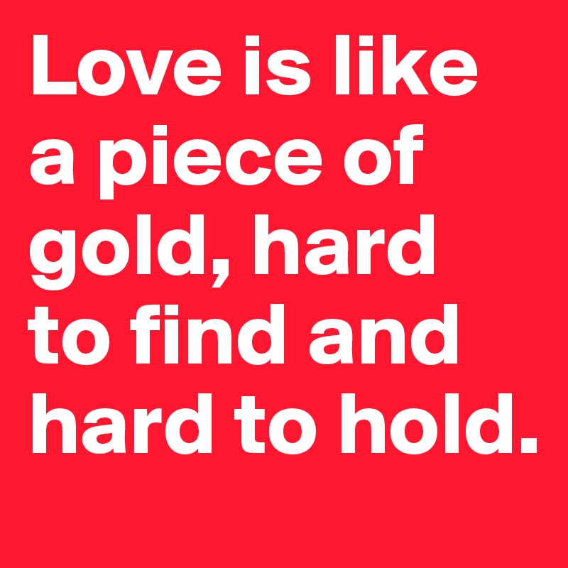Love is like a piece of gold, hard to find and hard to hold.