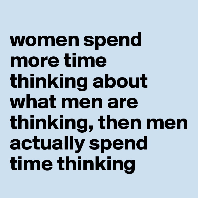 
women spend more time thinking about what men are thinking, then men actually spend time thinking