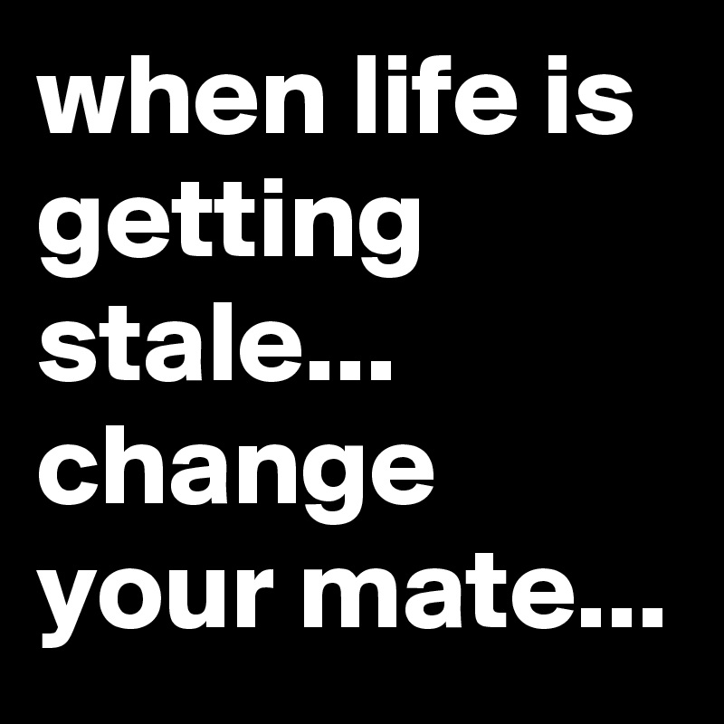 when life is getting stale...
change your mate...