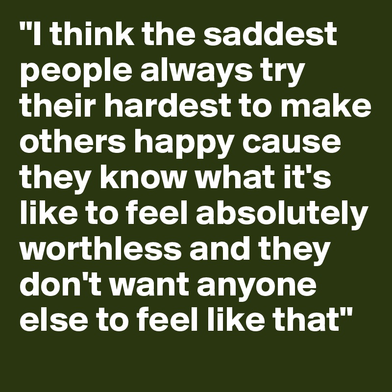 "I think the saddest people always try their hardest to make others happy cause they know what it's like to feel absolutely worthless and they don't want anyone else to feel like that"