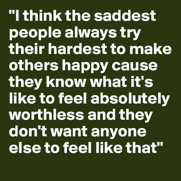 "I think the saddest people always try their hardest to make others happy cause they know what it's like to feel absolutely worthless and they don't want anyone else to feel like that"