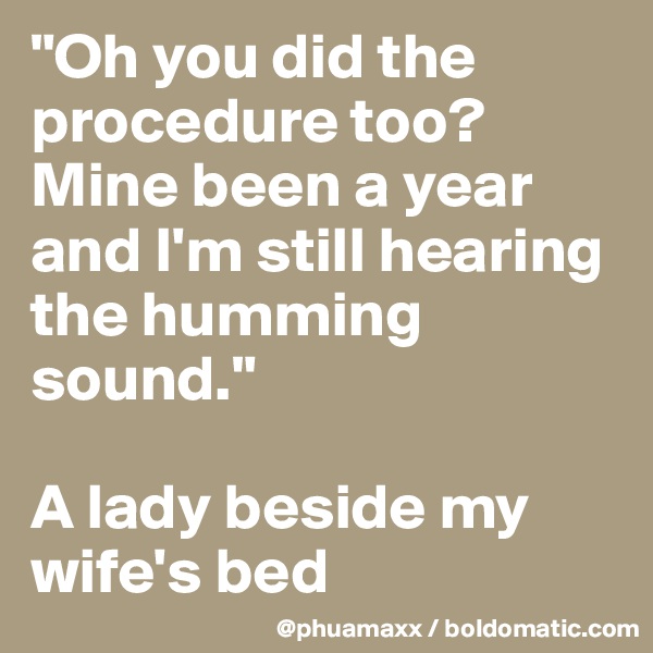 "Oh you did the procedure too? Mine been a year and I'm still hearing the humming sound." 

A lady beside my wife's bed
