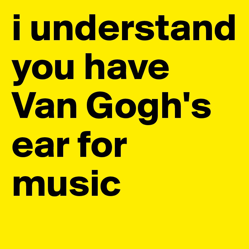 i understand you have Van Gogh's ear for music